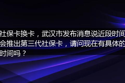 社保卡换卡，武汉市发布消息说近段时间会推出第三代社保卡，请问现在有具体的时间吗？