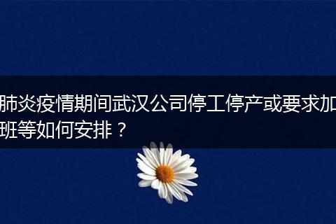肺炎疫情期间武汉公司停工停产或要求加班等如何安排？