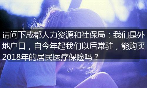 请问下成都人力资源和社保局：我们是外地户口，自今年起我们以后常驻，能购买2018年的居民医疗保险吗？