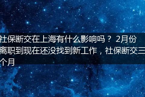 社保断交在上海有什么影响吗？ 2月份离职到现在还没找到新工作，社保断交三个月