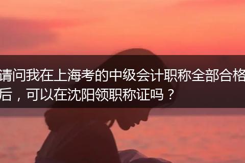 请问我在上海考的中级会计职称全部合格后，可以在沈阳领职称证吗？