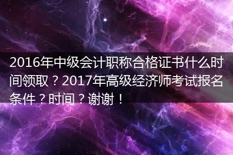 2016年中级会计职称合格证书什么时间领取？2017年高级经济师考试报名条件？时间？谢谢！