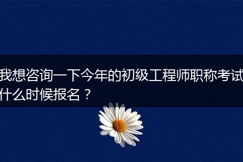 我想咨询一下今年的初级工程师职称考试什么时候报名？