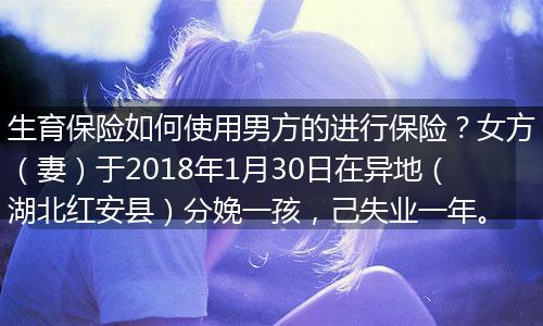 生育保险如何使用男方的进行保险？女方（妻）于2018年1月30日在异地（湖北红安县）分娩一孩，己失业一年。