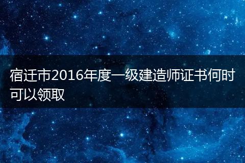 宿迁市2016年度一级建造师证书何时可以领取