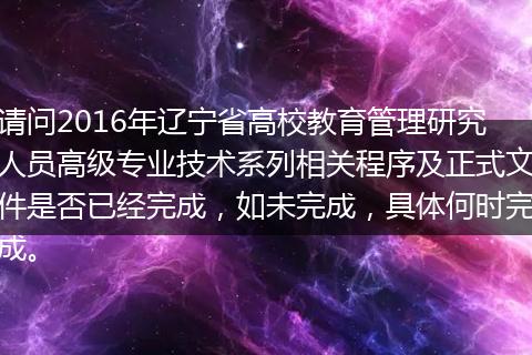 请问2016年辽宁省高校教育管理研究人员高级专业技术系列相关程序及正式文件是否已经完成，如未完成，具体何时完成。