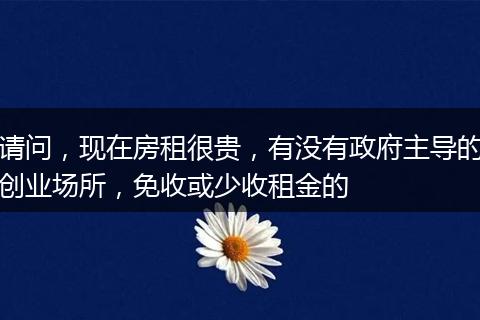 请问，现在房租很贵，有没有政府主导的创业场所，免收或少收租金的