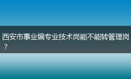 西安市事业编专业技术岗能不能转管理岗？
