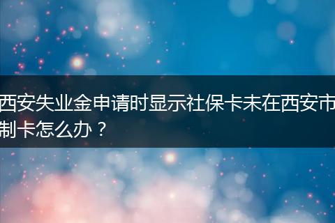 西安失业金申请时显示社保卡未在西安市制卡怎么办？