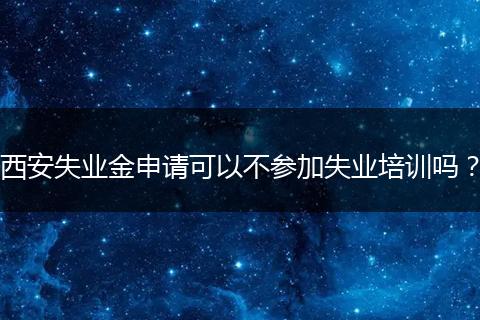 西安失业金申请可以不参加失业培训吗？