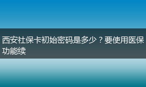 西安社保卡初始密码是多少？要使用医保功能续