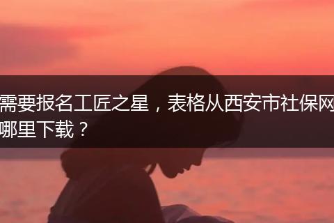 需要报名工匠之星，表格从西安市社保网哪里下载？