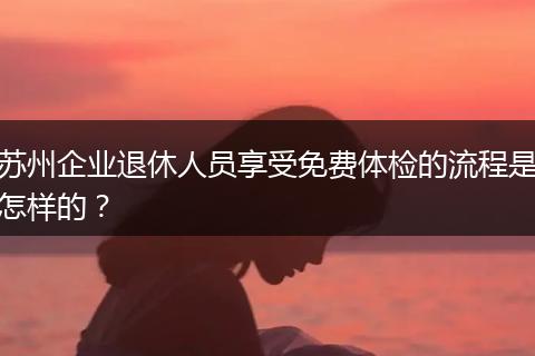 苏州企业退休人员享受免费体检的流程是怎样的？