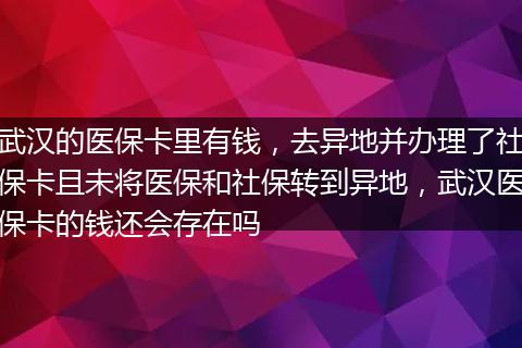 武汉的医保卡里有钱，去异地并办理了社保卡且未将医保和社保转到异地，武汉医保卡的钱还会存在吗