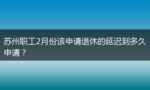 苏州职工2月份该申请退休的延迟到多久申请？