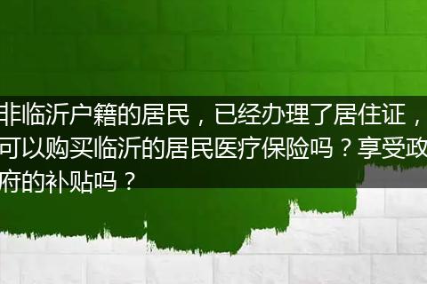 非临沂户籍的居民，已经办理了居住证，可以购买临沂的居民医疗保险吗？享受政府的补贴吗？
