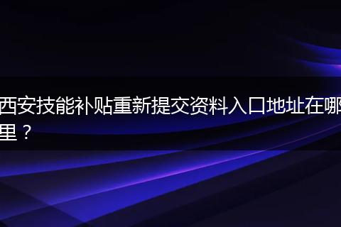 西安技能补贴重新提交资料入口地址在哪里？
