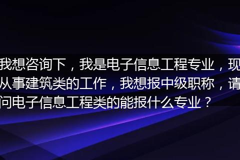 我想咨询下，我是电子信息工程专业，现从事建筑类的工作，我想报中级职称，请问电子信息工程类的能报什么专业？