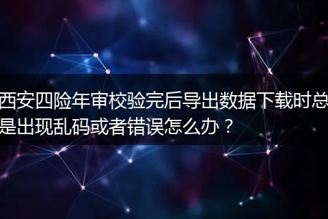 西安四险年审校验完后导出数据下载时总是出现乱码或者错误怎么办？