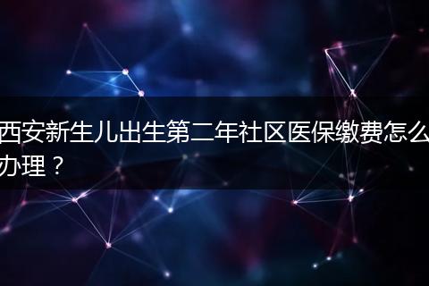 西安新生儿出生第二年社区医保缴费怎么办理？