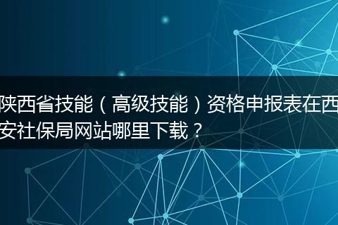 陕西省技能（高级技能）资格申报表在西安社保局网站哪里下载？