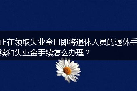 正在领取失业金且即将退休人员的退休手续和失业金手续怎么办理？