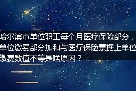 哈尔滨市单位职工每个月医疗保险部分，单位缴费部分加和与医疗保险票据上单位缴费数值不等是啥原因？