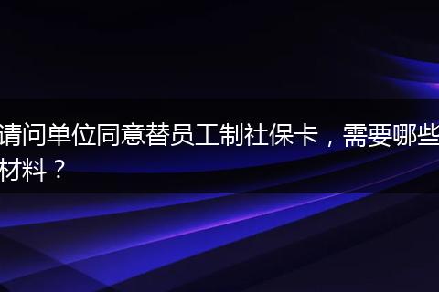 请问单位同意替员工制社保卡，需要哪些材料？