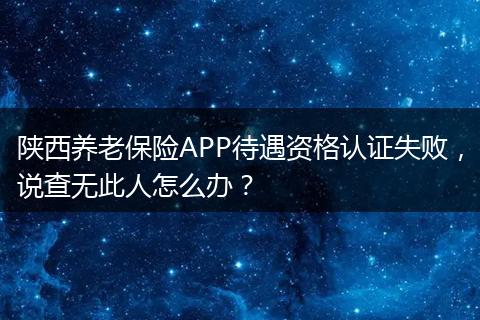 陕西养老保险APP待遇资格认证失败，说查无此人怎么办？