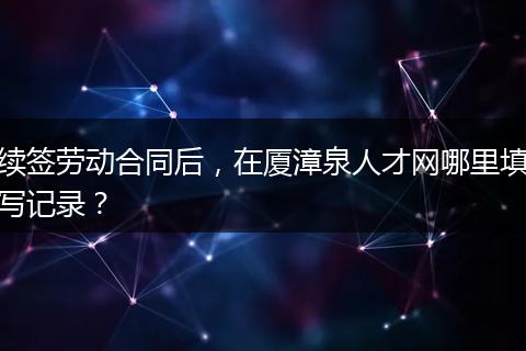 续签劳动合同后，在厦漳泉人才网哪里填写记录？