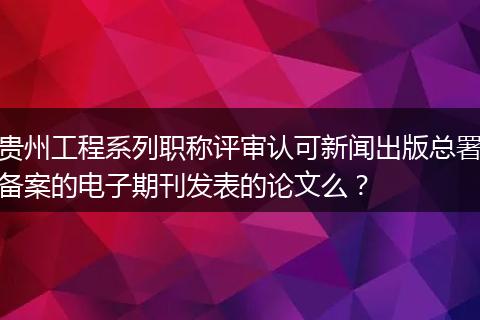 贵州工程系列职称评审认可新闻出版总署备案的电子期刊发表的论文么？