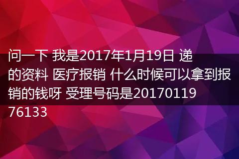 问一下 我是2017年1月19日 递的资料 医疗报销 什么时候可以拿到报销的钱呀 受理号码是2017011976133