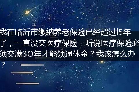 我在临沂市缴纳养老保险已经超过l5年了，一直没交医疗保险，听说医疗保险必须交满3O年才能领退休金？我该怎么办？