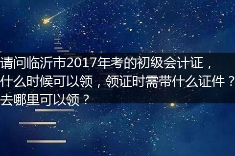 请问临沂市2017年考的初级会计证，什么时候可以领，领证时需带什么证件？去哪里可以领？