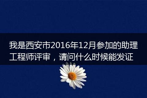 我是西安市2016年12月参加的助理工程师评审，请问什么时候能发证