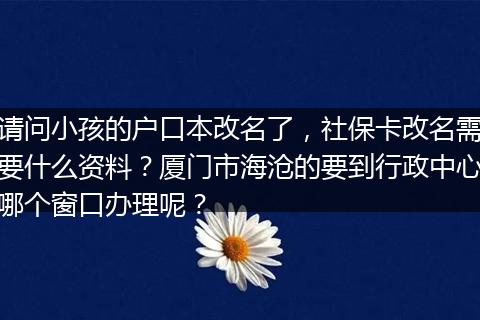请问小孩的户口本改名了，社保卡改名需要什么资料？厦门市海沧的要到行政中心哪个窗口办理呢？