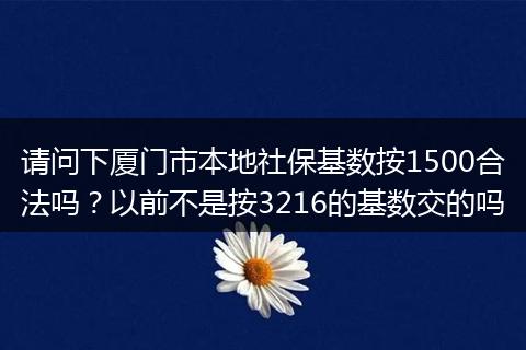 请问下厦门市本地社保基数按1500合法吗？以前不是按3216的基数交的吗
