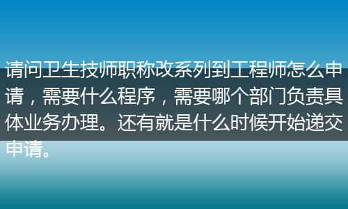 请问卫生技师职称改系列到工程师怎么申请，需要什么程序，需要哪个部门负责具体业务办理。还有就是什么时候开始递交申请。