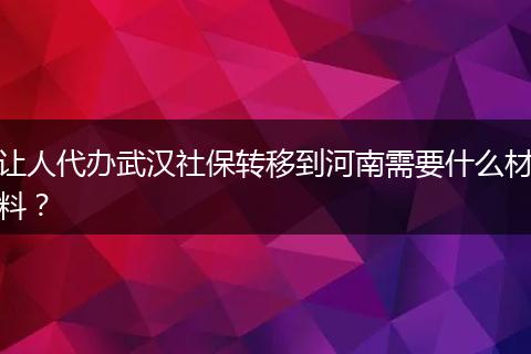 让人代办武汉社保转移到河南需要什么材料？