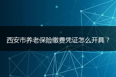 西安市养老保险缴费凭证怎么开具？