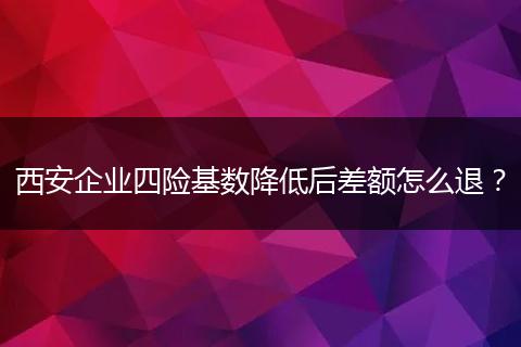 西安企业四险基数降低后差额怎么退？