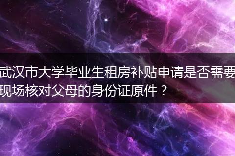 武汉市大学毕业生租房补贴申请是否需要现场核对父母的身份证原件？