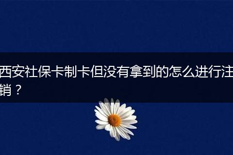 西安社保卡制卡但没有拿到的怎么进行注销？