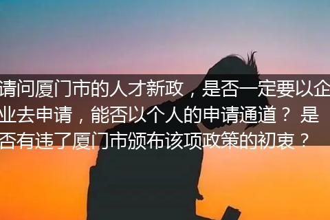 请问厦门市的人才新政，是否一定要以企业去申请，能否以个人的申请通道？ 是否有违了厦门市颁布该项政策的初衷？