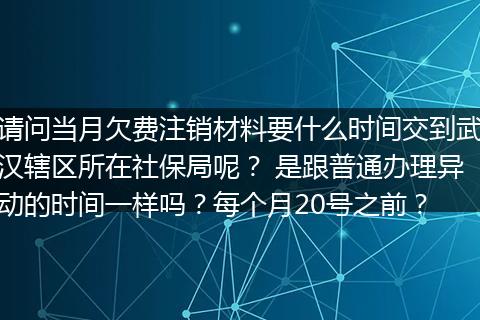 请问当月欠费注销材料要什么时间交到武汉辖区所在社保局呢？ 是跟普通办理异动的时间一样吗？每个月20号之前？