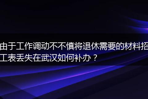 由于工作调动不不慎将退休需要的材料招工表丢失在武汉如何补办？