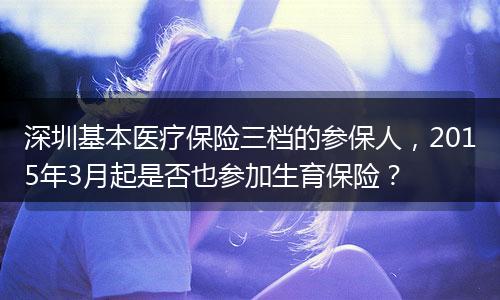 深圳基本医疗保险三档的参保人，2015年3月起是否也参加生育保险？