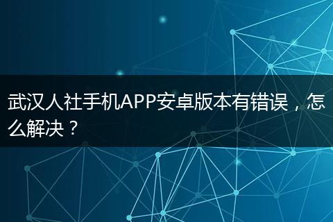 武汉人社手机APP安卓版本有错误，怎么解决？