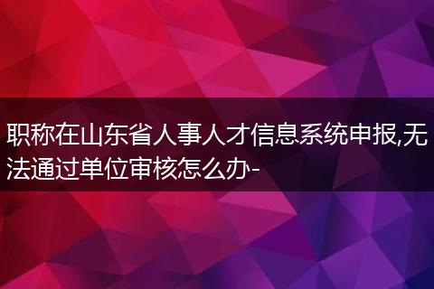 职称在山东省人事人才信息系统申报,无法通过单位审核怎么办-