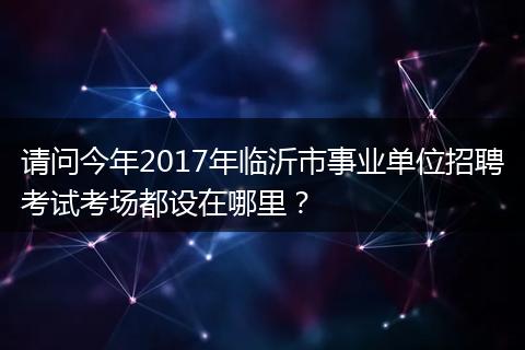请问今年2017年临沂市事业单位招聘考试考场都设在哪里？